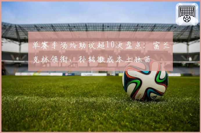 单赛季场均助攻超10次盘点：富兰克林领衔，孙铭徽成本土独苗