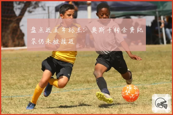 盘点近五年标王:奥斯卡转会费纪录仍未被接近