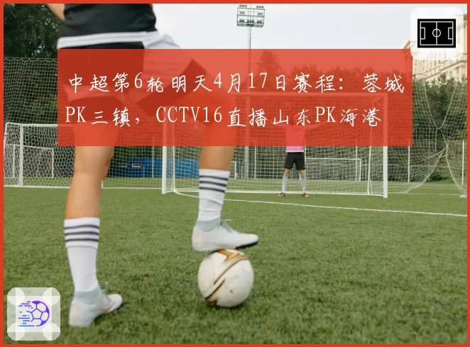 中超第6轮明天4月17日赛程:蓉城PK三镇,CCTV16直播山东PK海港