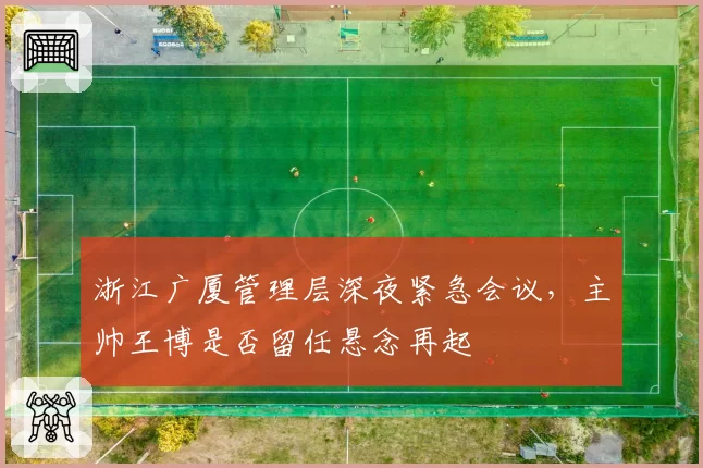 浙江广厦管理层深夜紧急会议,主帅王博是否留任悬念再起