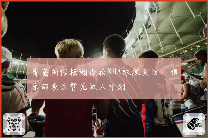 青岛国信杨瀚森获NBA球探关注，俱乐部表示暂无放人计划