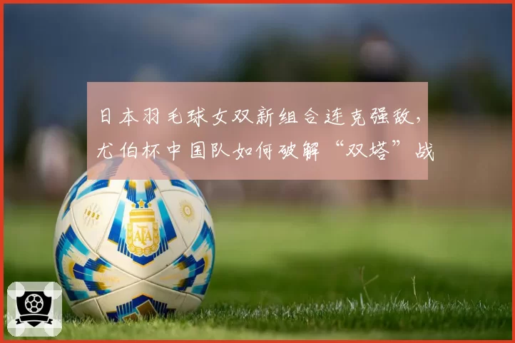 日本羽毛球女双新组合连克强敌，尤伯杯中国队如何破解“双塔”战术？