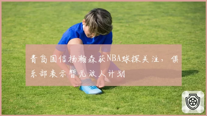 青岛国信杨瀚森获NBA球探关注，俱乐部表示暂无放人计划