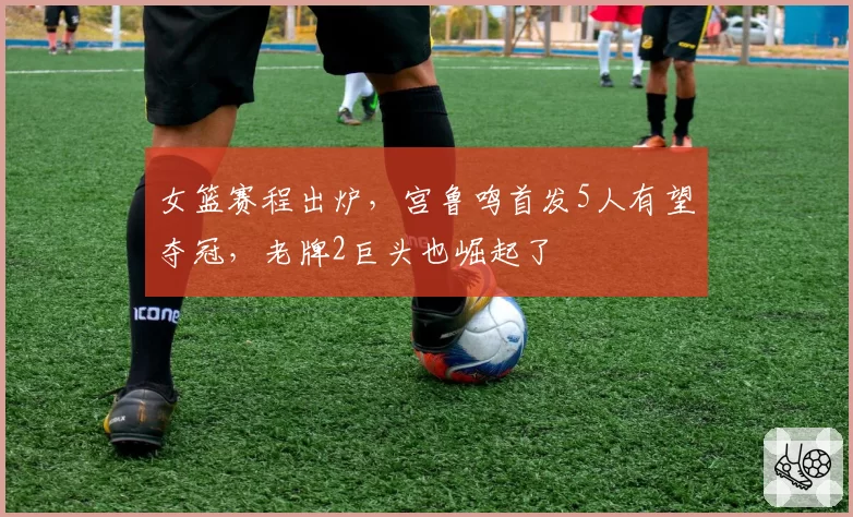 女篮赛程出炉，宫鲁鸣首发5人有望夺冠，老牌2巨头也崛起了