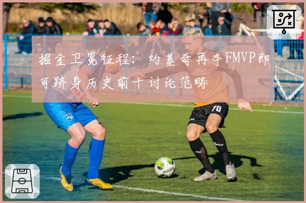 掘金卫冕征程：约基奇再夺FMVP即可跻身历史前十讨论范畴