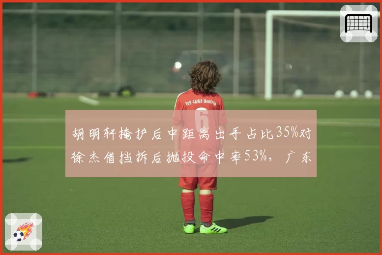 胡明轩掩护后中距离出手占比35%对徐杰借挡拆后抛投命中率53%，广东后卫线终结手段对比