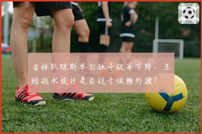 吉林队琼斯单打独斗效率下降，王晗战术设计是否过于依赖外援？