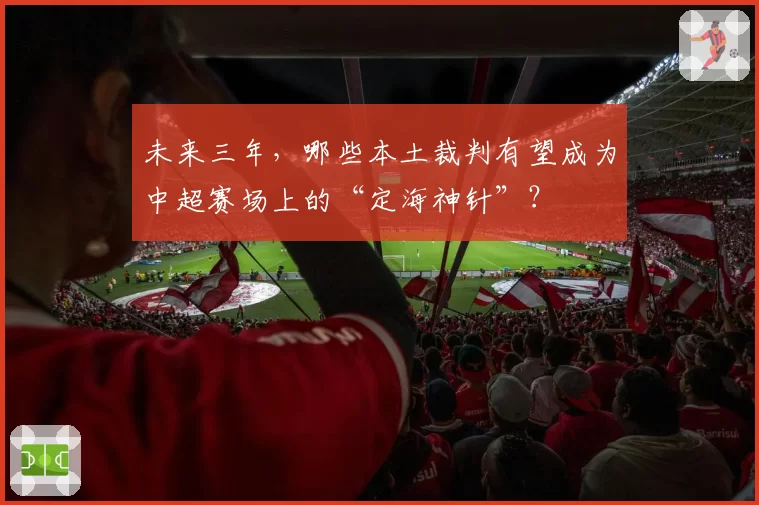未来三年,哪些本土裁判有望成为中超赛场上的“定海神针”?