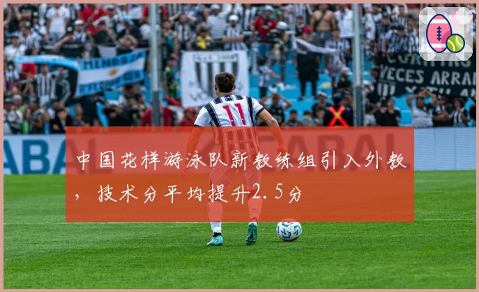 中国花样游泳队新教练组引入外教，技术分平均提升2.5分
